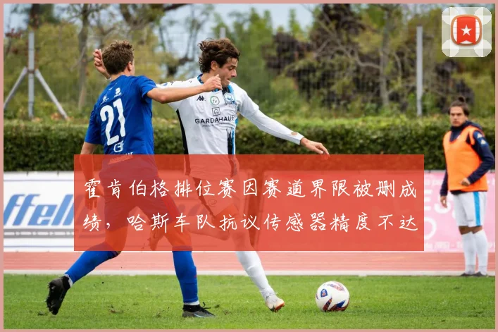 霍肯伯格排位赛因赛道界限被删成绩,哈斯车队抗议传感器精度不达标