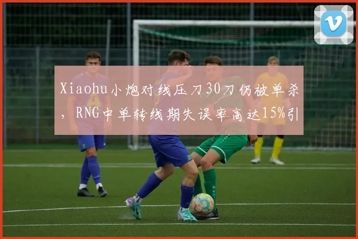 Xiaohu小炮对线压刀30刀仍被单杀，RNG中单转线期失误率高达15%引数据对比