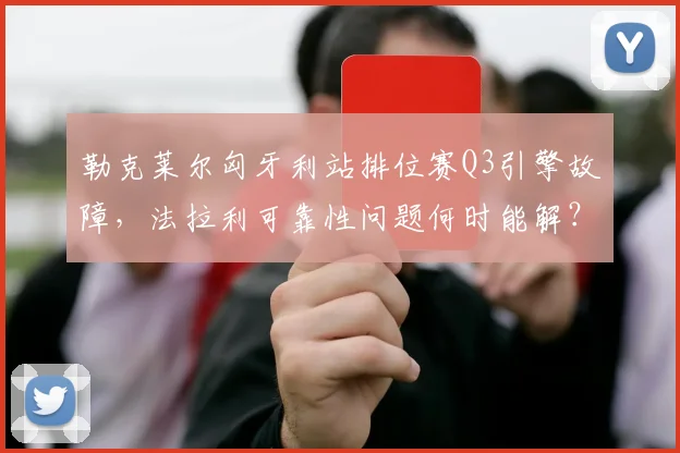 勒克莱尔匈牙利站排位赛Q3引擎故障,法拉利可靠性问题何时能解?