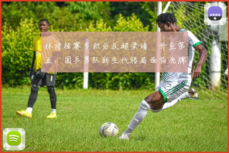 林诗栋赛季积分反超梁靖崑升至第五，国乒男队新生代格局面临洗牌