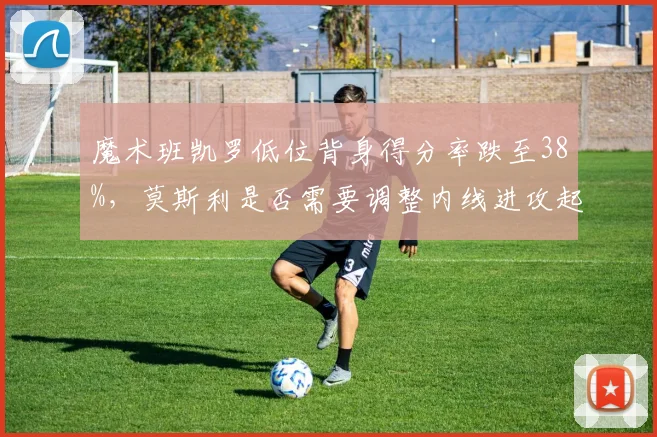 魔术班凯罗低位背身得分率跌至38%,莫斯利是否需要调整内线进攻起手式?