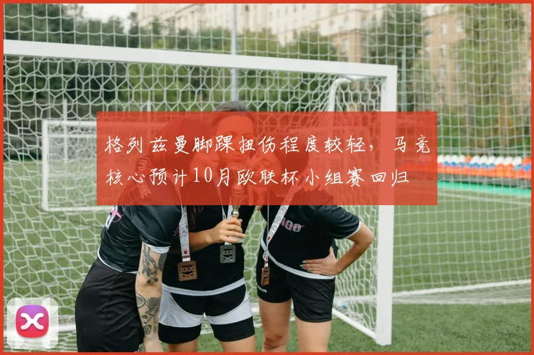 格列兹曼脚踝扭伤程度较轻，马竞核心预计10月欧联杯小组赛回归