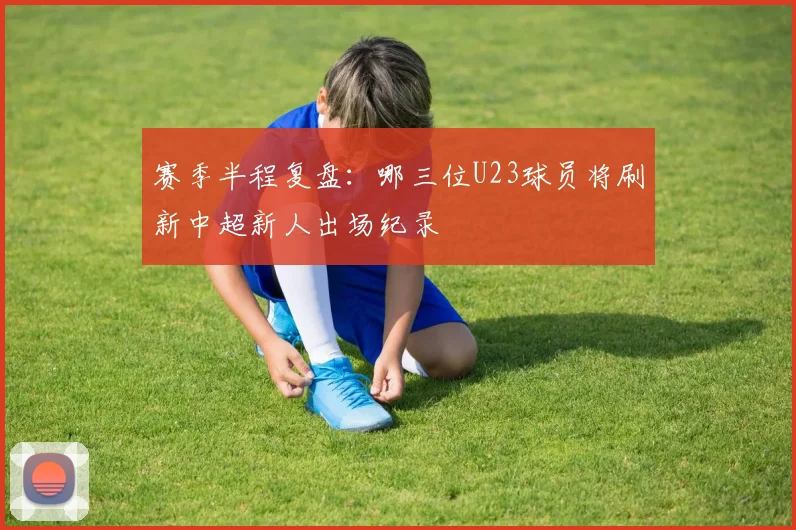 赛季半程复盘:哪三位U23球员将刷新中超新人出场纪录