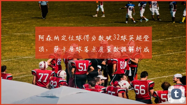阿森纳定位球得分数破32球英超登顶，萨卡角球落点质量数据解析成争冠X因素